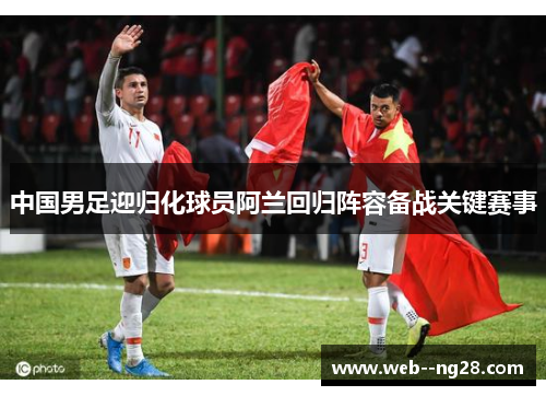 中国男足迎归化球员阿兰回归阵容备战关键赛事