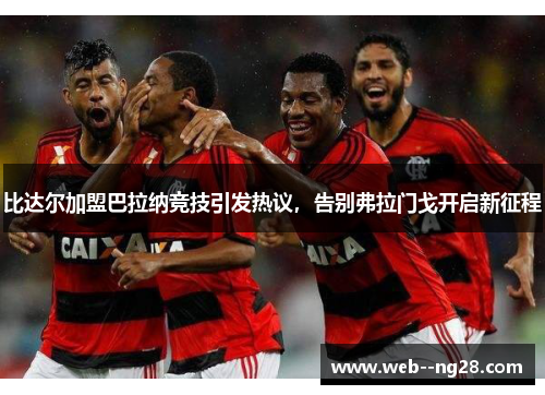 比达尔加盟巴拉纳竞技引发热议，告别弗拉门戈开启新征程