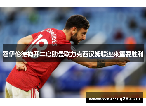 霍伊伦德梅开二度助曼联力克西汉姆联迎来重要胜利